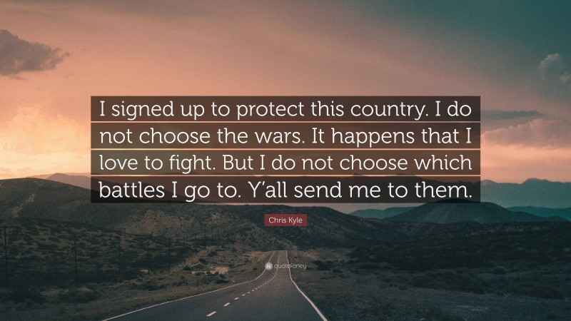 Chris Kyle Quote: “I signed up to protect this country. I do not choose the wars. It happens that I love to fight. But I do not choose which battles I go to. Y’all send me to them.”