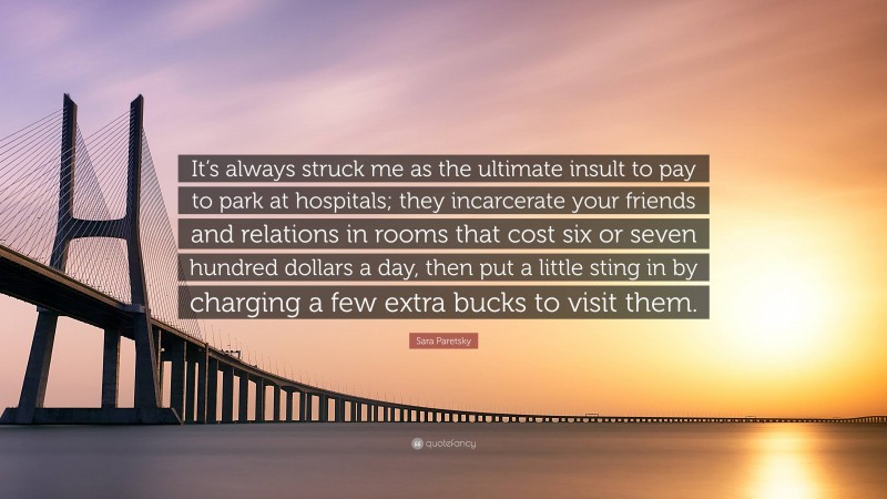 Sara Paretsky Quote: “It’s always struck me as the ultimate insult to pay to park at hospitals; they incarcerate your friends and relations in rooms that cost six or seven hundred dollars a day, then put a little sting in by charging a few extra bucks to visit them.”