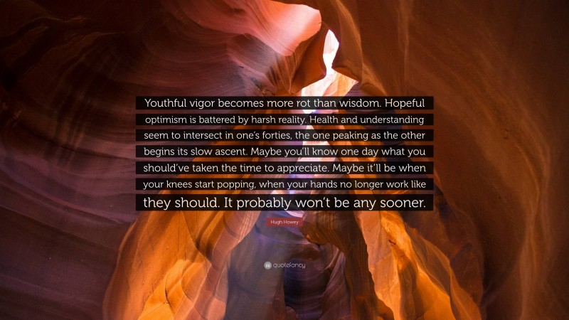 Hugh Howey Quote: “Youthful vigor becomes more rot than wisdom. Hopeful optimism is battered by harsh reality. Health and understanding seem to intersect in one’s forties, the one peaking as the other begins its slow ascent. Maybe you’ll know one day what you should’ve taken the time to appreciate. Maybe it’ll be when your knees start popping, when your hands no longer work like they should. It probably won’t be any sooner.”