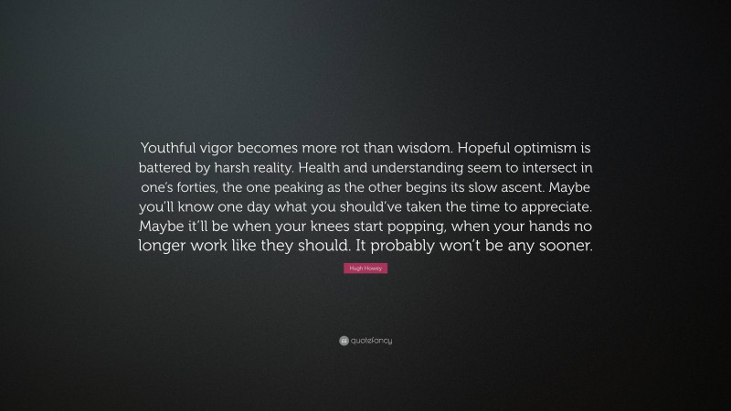 Hugh Howey Quote: “Youthful vigor becomes more rot than wisdom. Hopeful optimism is battered by harsh reality. Health and understanding seem to intersect in one’s forties, the one peaking as the other begins its slow ascent. Maybe you’ll know one day what you should’ve taken the time to appreciate. Maybe it’ll be when your knees start popping, when your hands no longer work like they should. It probably won’t be any sooner.”
