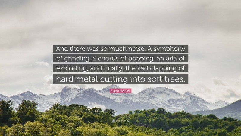 Gayle Forman Quote: “And there was so much noise. A symphony of grinding, a chorus of popping, an aria of exploding, and finally, the sad clapping of hard metal cutting into soft trees.”
