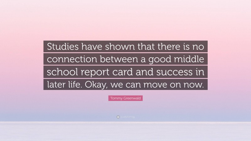 Tommy Greenwald Quote: “Studies have shown that there is no connection between a good middle school report card and success in later life. Okay, we can move on now.”