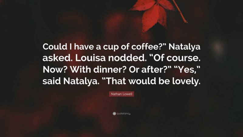 Nathan Lowell Quote: “Could I have a cup of coffee?” Natalya asked. Louisa nodded. “Of course. Now? With dinner? Or after?” “Yes,” said Natalya. “That would be lovely.”