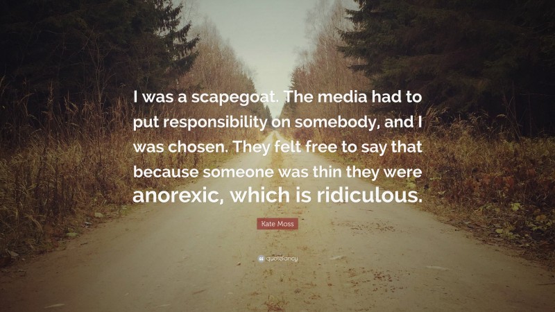Kate Moss Quote: “I was a scapegoat. The media had to put responsibility on somebody, and I was chosen. They felt free to say that because someone was thin they were anorexic, which is ridiculous.”