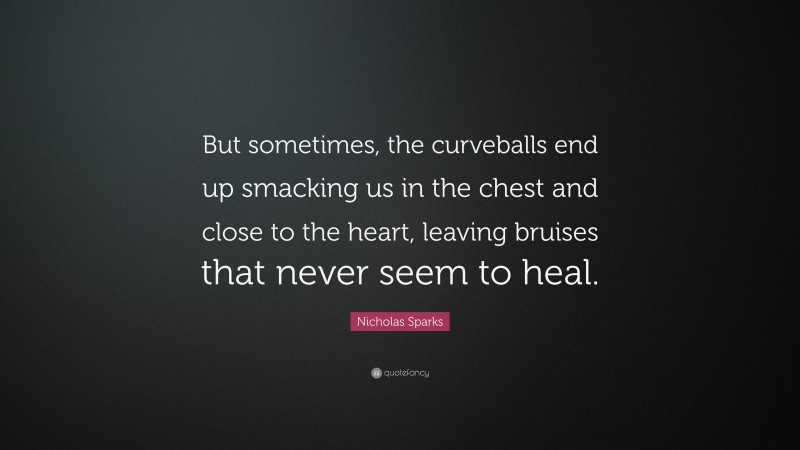Nicholas Sparks Quote: “But sometimes, the curveballs end up smacking us in the chest and close to the heart, leaving bruises that never seem to heal.”