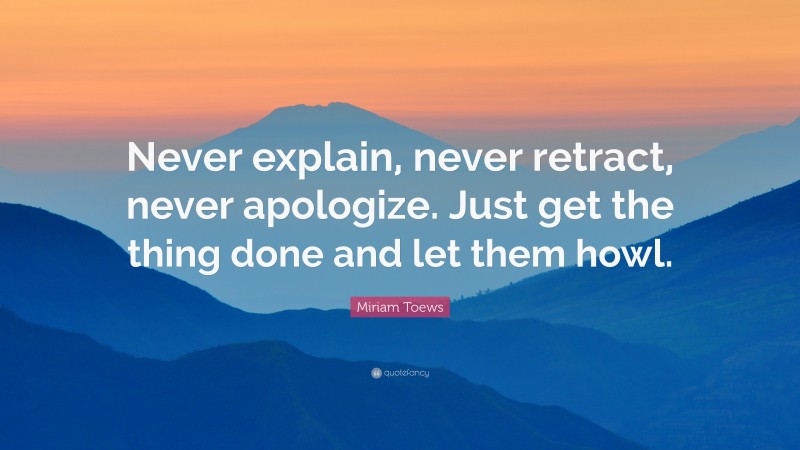 Miriam Toews Quote: “Never explain, never retract, never apologize. Just get the thing done and let them howl.”