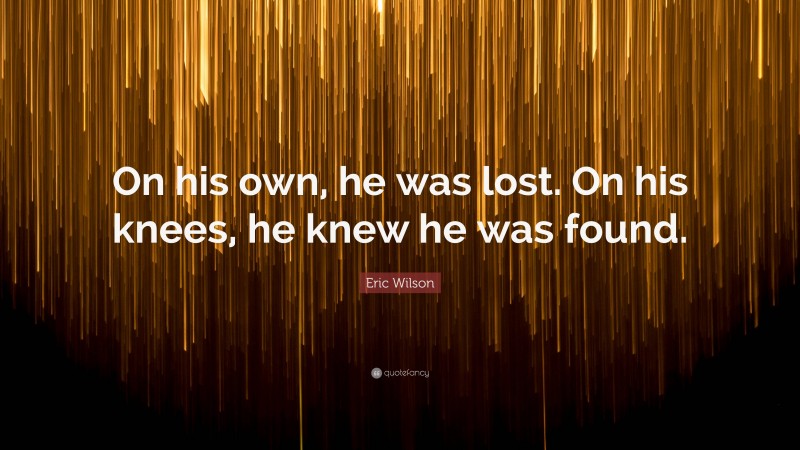 Eric Wilson Quote: “On his own, he was lost. On his knees, he knew he was found.”
