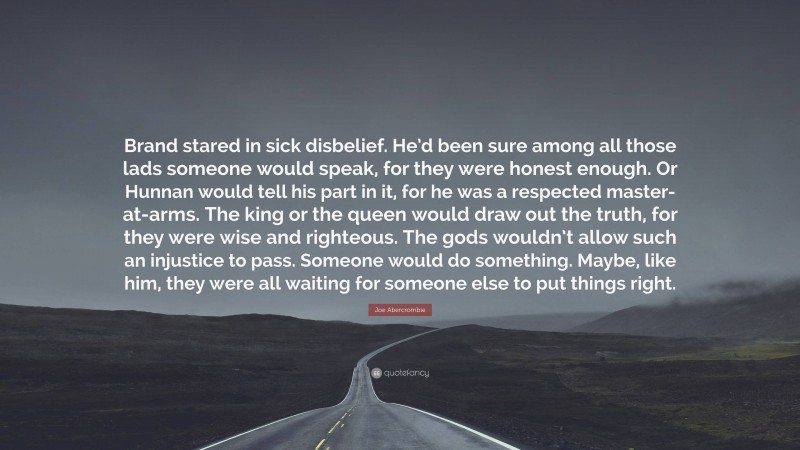 Joe Abercrombie Quote: “Brand stared in sick disbelief. He’d been sure among all those lads someone would speak, for they were honest enough. Or Hunnan would tell his part in it, for he was a respected master-at-arms. The king or the queen would draw out the truth, for they were wise and righteous. The gods wouldn’t allow such an injustice to pass. Someone would do something. Maybe, like him, they were all waiting for someone else to put things right.”