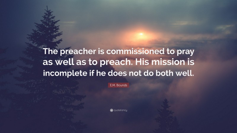 E.M. Bounds Quote: “The preacher is commissioned to pray as well as to preach. His mission is incomplete if he does not do both well.”