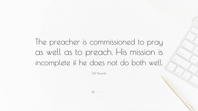 E.M. Bounds Quote: “The preacher is commissioned to pray as well as to preach. His mission is incomplete if he does not do both well.”