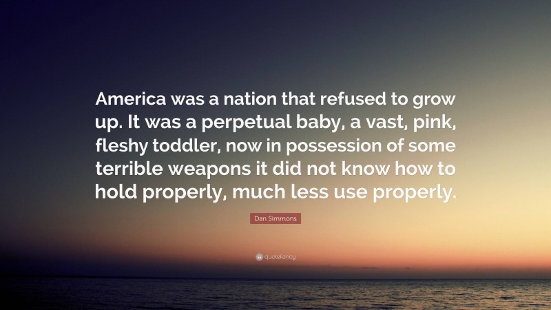 Dan Simmons Quote: “America was a nation that refused to grow up. It was a perpetual baby, a vast, pink, fleshy toddler, now in possession of some terrible weapons it did not know how to hold properly, much less use properly.”