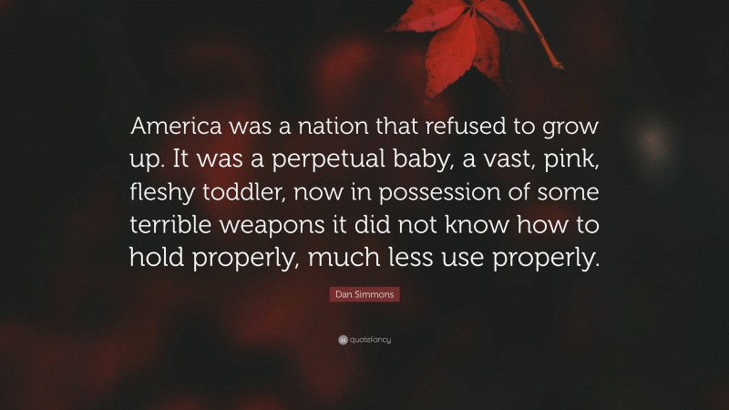 Dan Simmons Quote: “America was a nation that refused to grow up. It was a perpetual baby, a vast, pink, fleshy toddler, now in possession of some terrible weapons it did not know how to hold properly, much less use properly.”