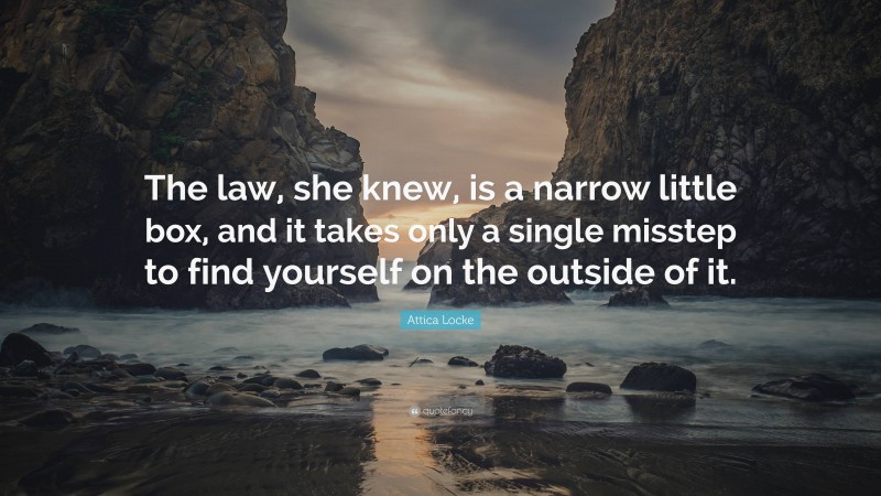 Attica Locke Quote: “The law, she knew, is a narrow little box, and it takes only a single misstep to find yourself on the outside of it.”