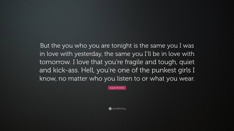 Gayle Forman Quote: “But the you who you are tonight is the same you I was in love with yesterday, the same you I’ll be in love with tomorrow. I love that you’re fragile and tough, quiet and kick-ass. Hell, you’re one of the punkest girls I know, no matter who you listen to or what you wear.”