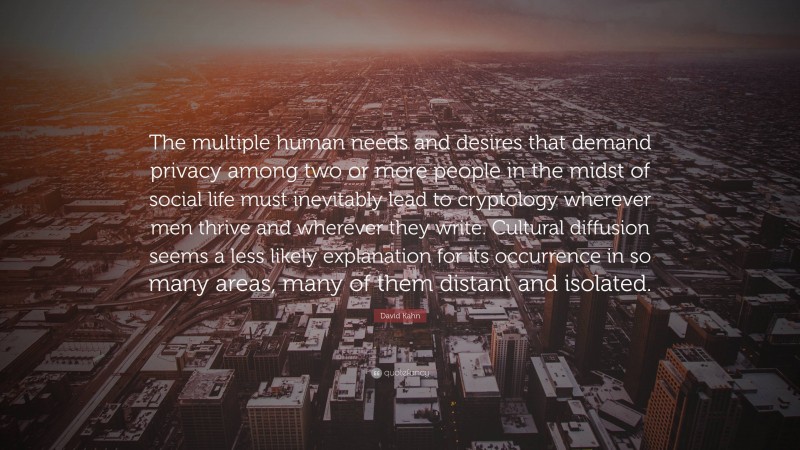 David Kahn Quote: “The multiple human needs and desires that demand privacy among two or more people in the midst of social life must inevitably lead to cryptology wherever men thrive and wherever they write. Cultural diffusion seems a less likely explanation for its occurrence in so many areas, many of them distant and isolated.”