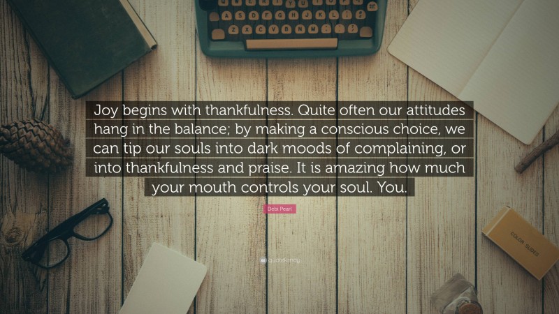 Debi Pearl Quote: “Joy begins with thankfulness. Quite often our attitudes hang in the balance; by making a conscious choice, we can tip our souls into dark moods of complaining, or into thankfulness and praise. It is amazing how much your mouth controls your soul. You.”