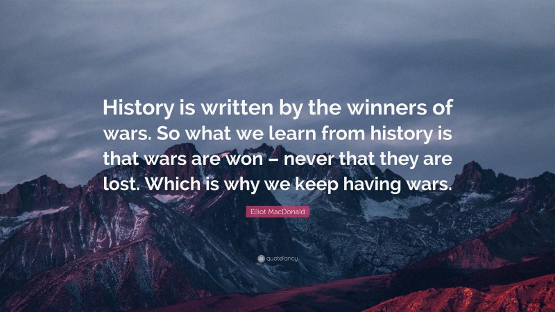 Elliot MacDonald Quote: “History is written by the winners of wars. So what we learn from history is that wars are won – never that they are lost. Which is why we keep having wars.”