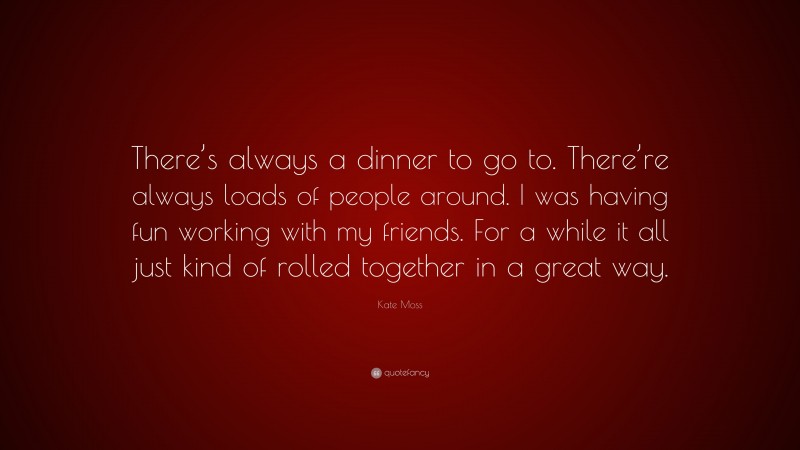 Kate Moss Quote: “There’s always a dinner to go to. There’re always loads of people around. I was having fun working with my friends. For a while it all just kind of rolled together in a great way.”