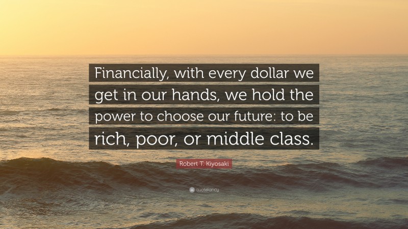 Robert T. Kiyosaki Quote: “Financially, with every dollar we get in our hands, we hold the power to choose our future: to be rich, poor, or middle class.”