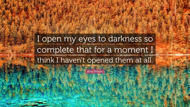 Amy Wilson Quote: “I open my eyes to darkness so complete that for a moment I think I haven’t opened them at all.”