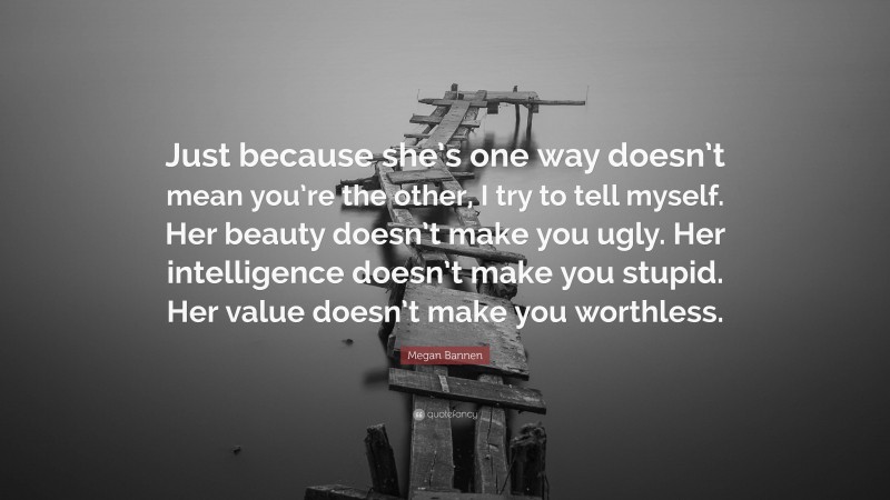 Megan Bannen Quote: “Just because she’s one way doesn’t mean you’re the other, I try to tell myself. Her beauty doesn’t make you ugly. Her intelligence doesn’t make you stupid. Her value doesn’t make you worthless.”