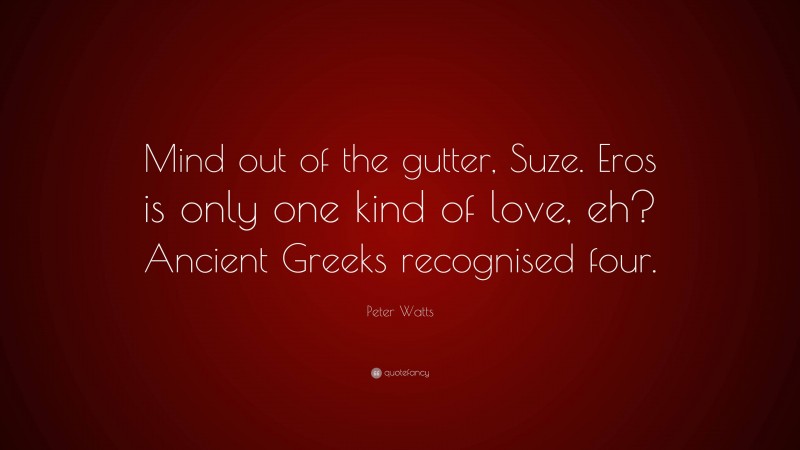 Peter Watts Quote: “Mind out of the gutter, Suze. Eros is only one kind of love, eh? Ancient Greeks recognised four.”