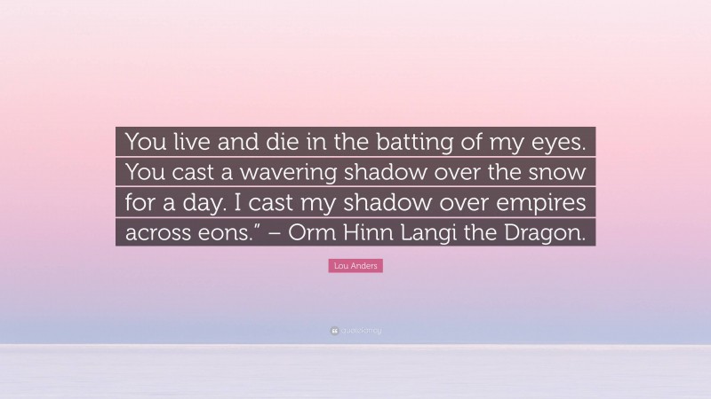 Lou Anders Quote: “You live and die in the batting of my eyes. You cast a wavering shadow over the snow for a day. I cast my shadow over empires across eons.” – Orm Hinn Langi the Dragon.”