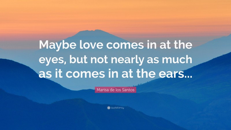 Marisa de los Santos Quote: “Maybe love comes in at the eyes, but not nearly as much as it comes in at the ears...”