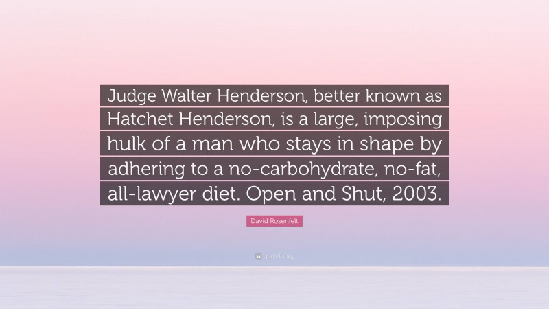 David Rosenfelt Quote: “Judge Walter Henderson, better known as Hatchet Henderson, is a large, imposing hulk of a man who stays in shape by adhering to a no-carbohydrate, no-fat, all-lawyer diet. Open and Shut, 2003.”
