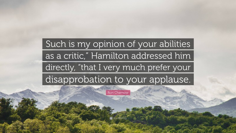 Ron Chernow Quote: “Such is my opinion of your abilities as a critic,” Hamilton addressed him directly, “that I very much prefer your disapprobation to your applause.”