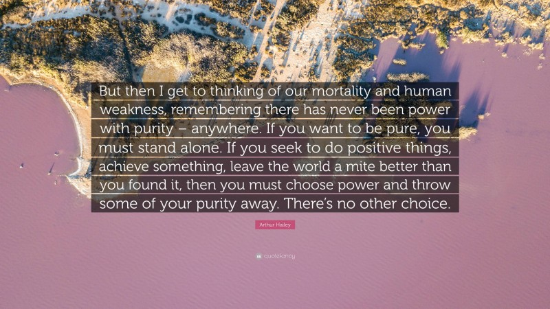 Arthur Hailey Quote: “But then I get to thinking of our mortality and human weakness, remembering there has never been power with purity – anywhere. If you want to be pure, you must stand alone. If you seek to do positive things, achieve something, leave the world a mite better than you found it, then you must choose power and throw some of your purity away. There’s no other choice.”