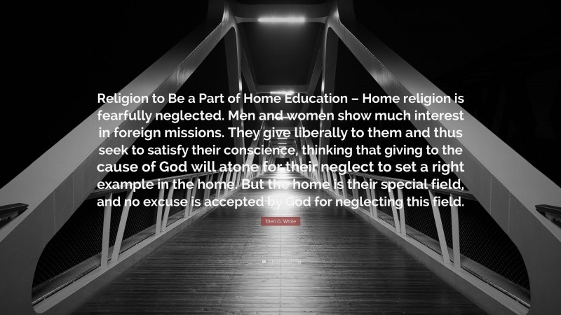 Ellen G. White Quote: “Religion to Be a Part of Home Education – Home religion is fearfully neglected. Men and women show much interest in foreign missions. They give liberally to them and thus seek to satisfy their conscience, thinking that giving to the cause of God will atone for their neglect to set a right example in the home. But the home is their special field, and no excuse is accepted by God for neglecting this field.”