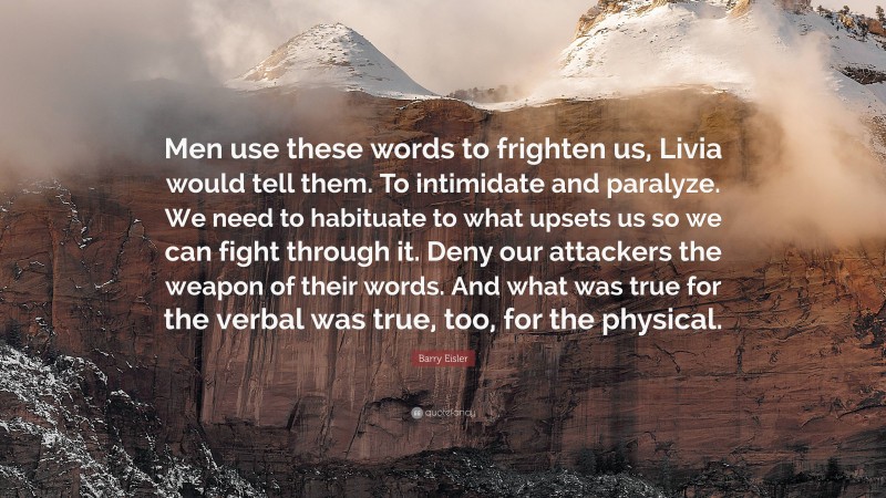 Barry Eisler Quote: “Men use these words to frighten us, Livia would tell them. To intimidate and paralyze. We need to habituate to what upsets us so we can fight through it. Deny our attackers the weapon of their words. And what was true for the verbal was true, too, for the physical.”