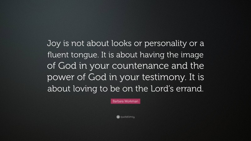 Barbara Workman Quote: “Joy is not about looks or personality or a fluent tongue. It is about having the image of God in your countenance and the power of God in your testimony. It is about loving to be on the Lord’s errand.”