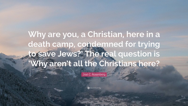 Joel C. Rosenberg Quote: “Why are you, a Christian, here in a death camp, condemned for trying to save Jews?’ The real question is ‘Why aren’t all the Christians here?”