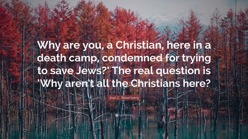 Joel C. Rosenberg Quote: “Why are you, a Christian, here in a death camp, condemned for trying to save Jews?’ The real question is ‘Why aren’t all the Christians here?”