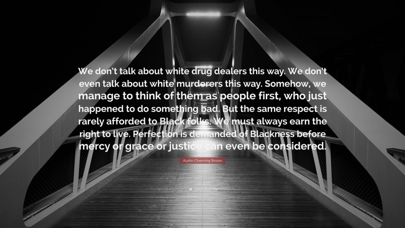 Austin Channing Brown Quote: “We don’t talk about white drug dealers this way. We don’t even talk about white murderers this way. Somehow, we manage to think of them as people first, who just happened to do something bad. But the same respect is rarely afforded to Black folks. We must always earn the right to live. Perfection is demanded of Blackness before mercy or grace or justice can even be considered.”