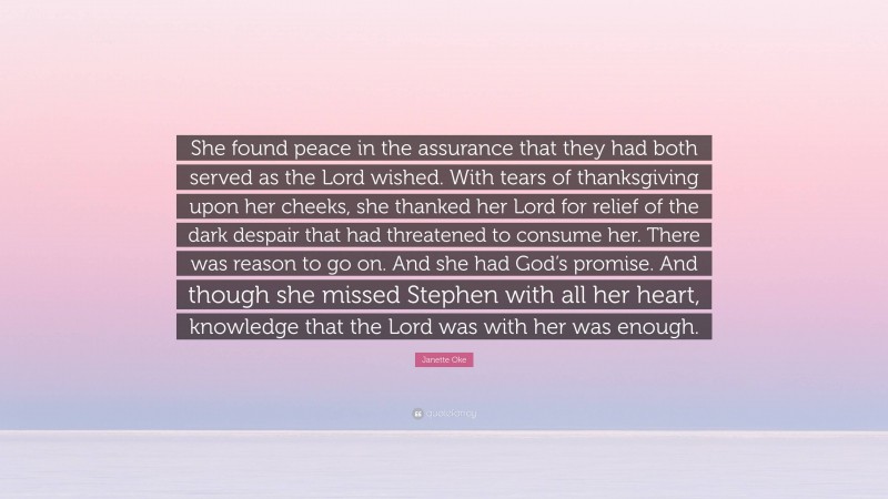 Janette Oke Quote: “She found peace in the assurance that they had both served as the Lord wished. With tears of thanksgiving upon her cheeks, she thanked her Lord for relief of the dark despair that had threatened to consume her. There was reason to go on. And she had God’s promise. And though she missed Stephen with all her heart, knowledge that the Lord was with her was enough.”