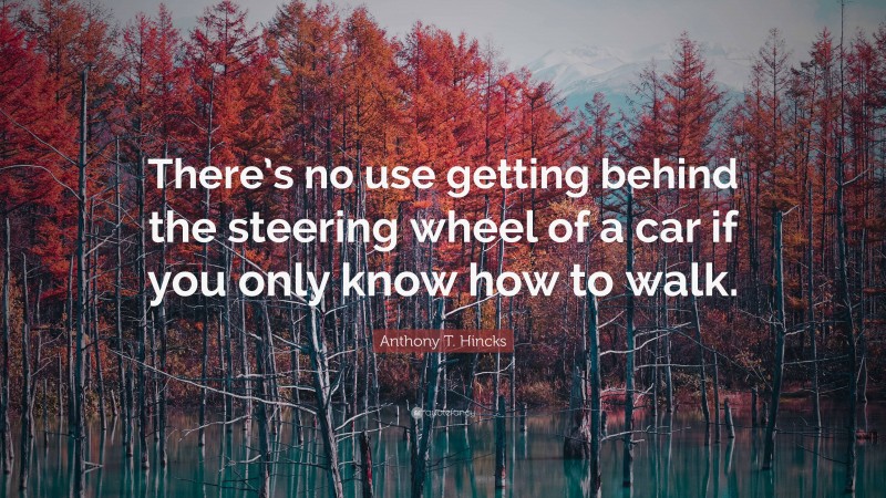 Anthony T. Hincks Quote: “There’s no use getting behind the steering wheel of a car if you only know how to walk.”