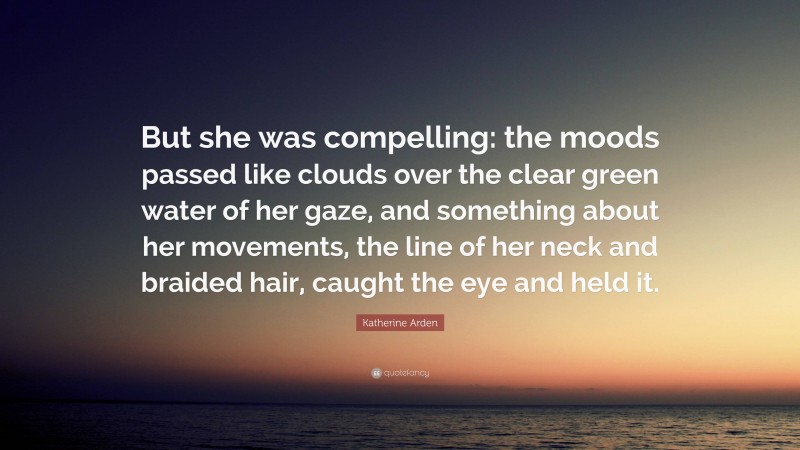 Katherine Arden Quote: “But she was compelling: the moods passed like clouds over the clear green water of her gaze, and something about her movements, the line of her neck and braided hair, caught the eye and held it.”