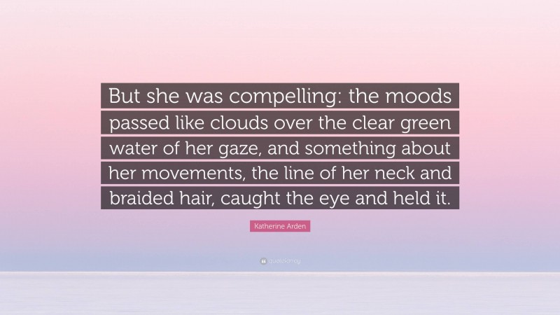 Katherine Arden Quote: “But she was compelling: the moods passed like clouds over the clear green water of her gaze, and something about her movements, the line of her neck and braided hair, caught the eye and held it.”