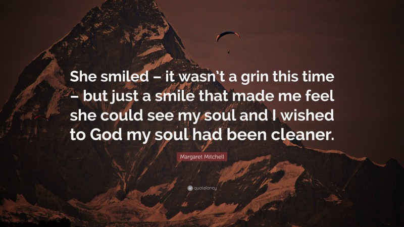 Margaret Mitchell Quote: “She smiled – it wasn’t a grin this time – but just a smile that made me feel she could see my soul and I wished to God my soul had been cleaner.”