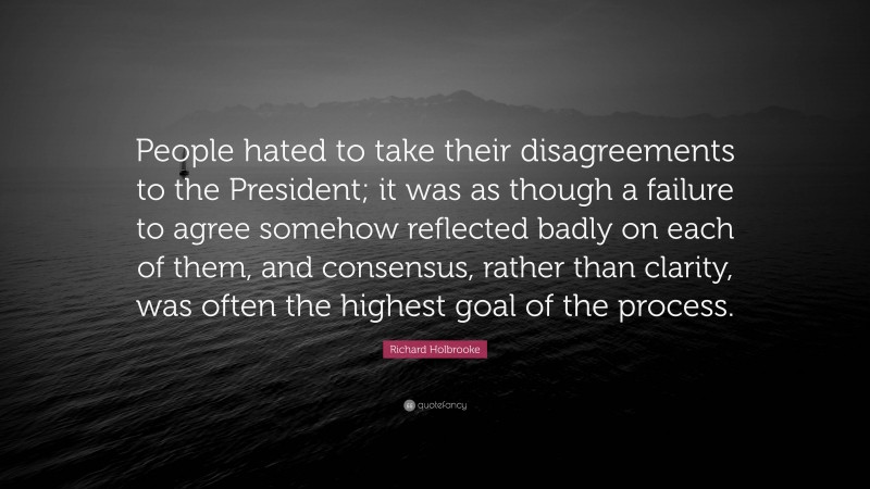 Richard Holbrooke Quote: “People hated to take their disagreements to the President; it was as though a failure to agree somehow reflected badly on each of them, and consensus, rather than clarity, was often the highest goal of the process.”