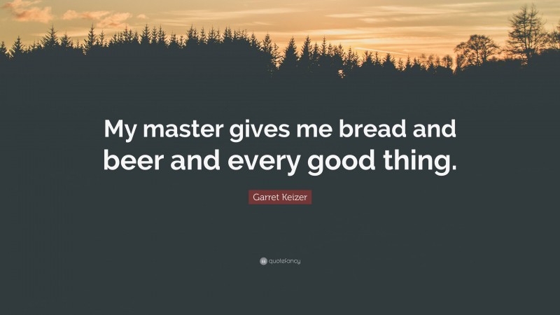 Garret Keizer Quote: “My master gives me bread and beer and every good thing.”