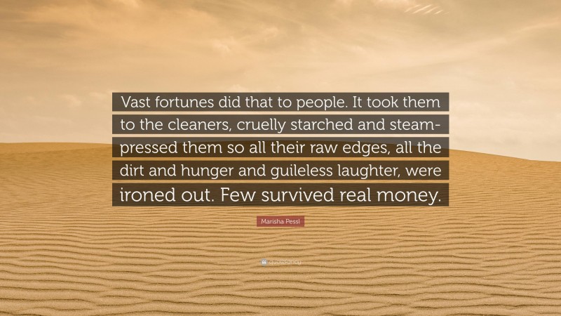 Marisha Pessl Quote: “Vast fortunes did that to people. It took them to the cleaners, cruelly starched and steam-pressed them so all their raw edges, all the dirt and hunger and guileless laughter, were ironed out. Few survived real money.”