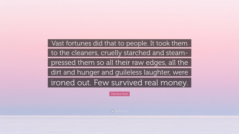 Marisha Pessl Quote: “Vast fortunes did that to people. It took them to the cleaners, cruelly starched and steam-pressed them so all their raw edges, all the dirt and hunger and guileless laughter, were ironed out. Few survived real money.”