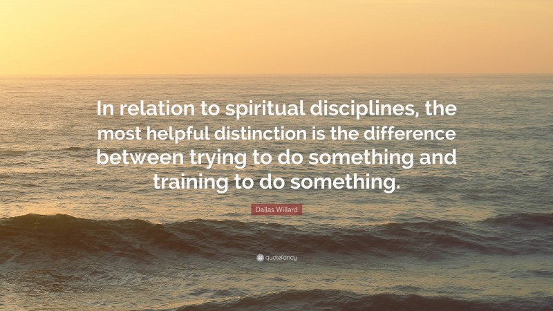 Dallas Willard Quote: “In relation to spiritual disciplines, the most helpful distinction is the difference between trying to do something and training to do something.”
