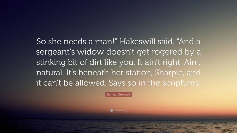 Bernard Cornwell Quote: “So she needs a man!” Hakeswill said. “And a sergeant’s widow doesn’t get rogered by a stinking bit of dirt like you. It ain’t right. Ain’t natural. It’s beneath her station, Sharpie, and it can’t be allowed. Says so in the scriptures.”