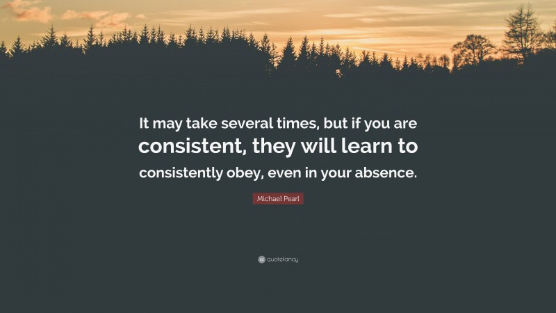 Michael Pearl Quote: “It may take several times, but if you are consistent, they will learn to consistently obey, even in your absence.”