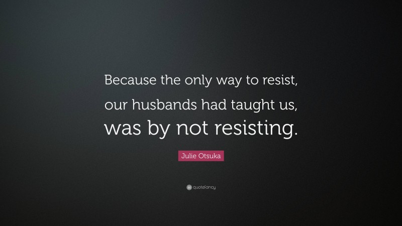 Julie Otsuka Quote: “Because the only way to resist, our husbands had taught us, was by not resisting.”